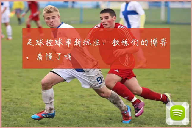 足球控球率新玩法，教练们的博弈，看懂了吗