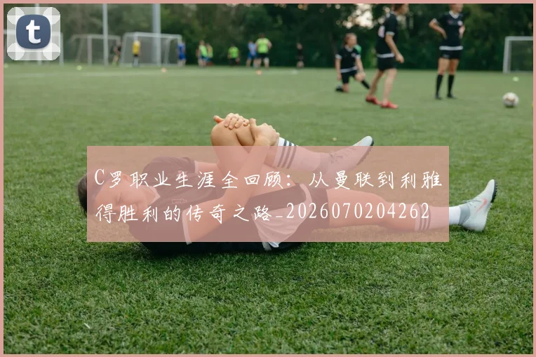C罗职业生涯全回顾：从曼联到利雅得胜利的传奇之路_20260702042626
