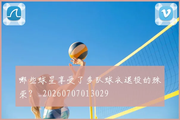 哪些球星享受了多队球衣退役的殊荣？_20260707013029