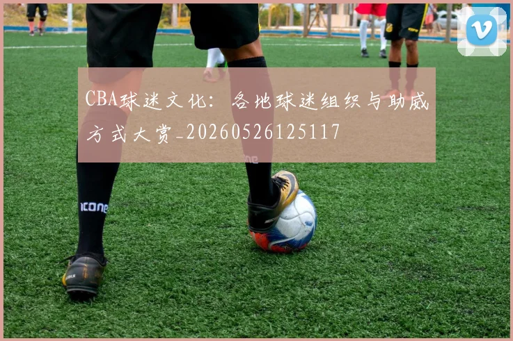 CBA球迷文化：各地球迷组织与助威方式大赏_20260526125117