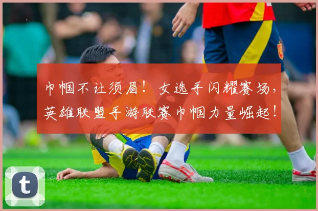巾帼不让须眉！女选手闪耀赛场，英雄联盟手游联赛巾帼力量崛起！