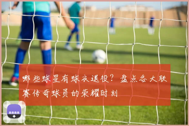 哪些球星有球衣退役？盘点各大联赛传奇球员的荣耀时刻