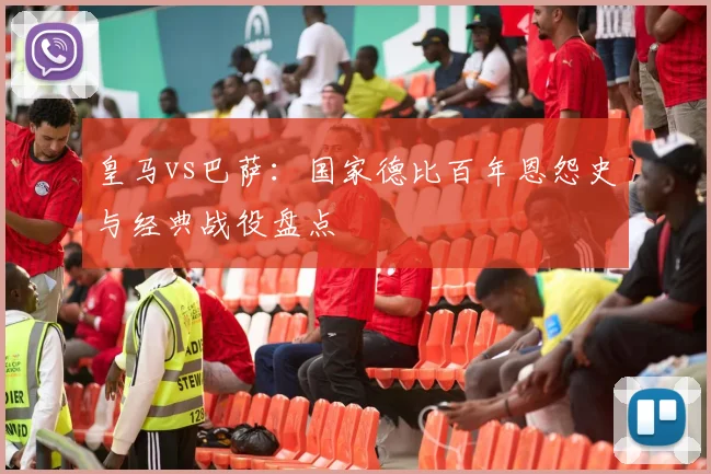 皇马vs巴萨：国家德比百年恩怨史与经典战役盘点