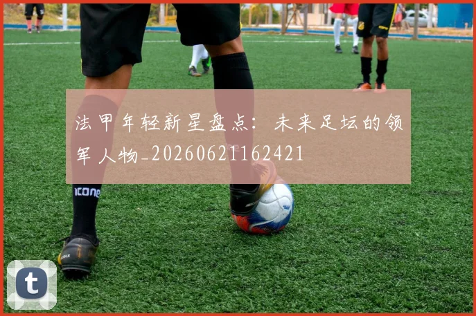 法甲年轻新星盘点：未来足坛的领军人物_20260621162421