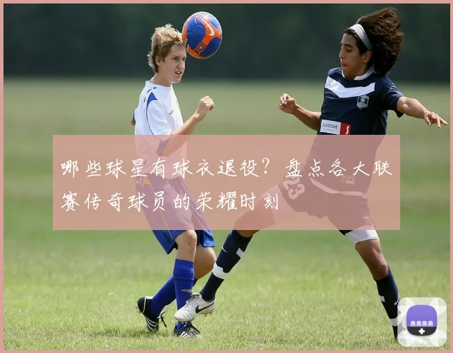 哪些球星有球衣退役？盘点各大联赛传奇球员的荣耀时刻