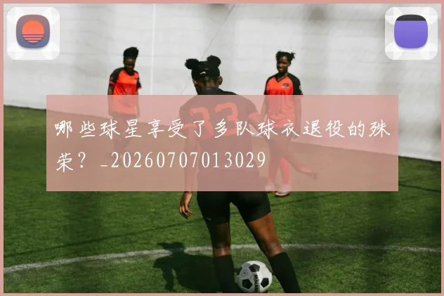 哪些球星享受了多队球衣退役的殊荣？_20260707013029