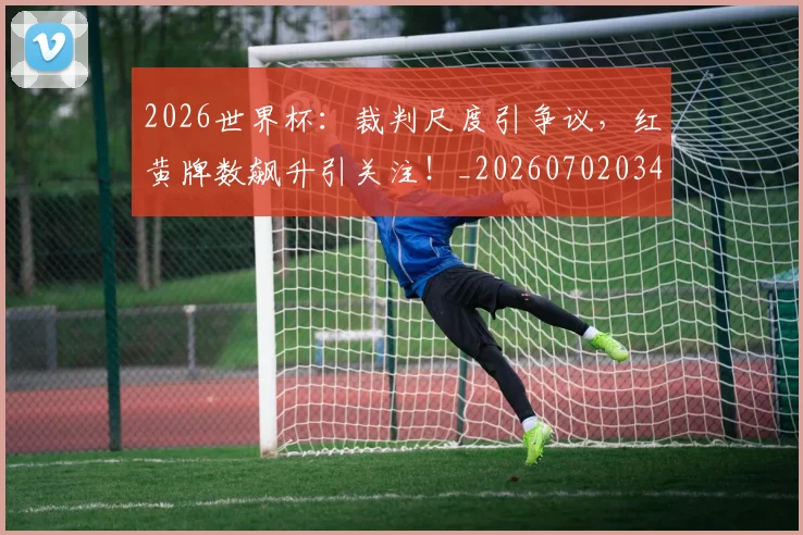 2026世界杯：裁判尺度引争议，红黄牌数飙升引关注！_20260702034152