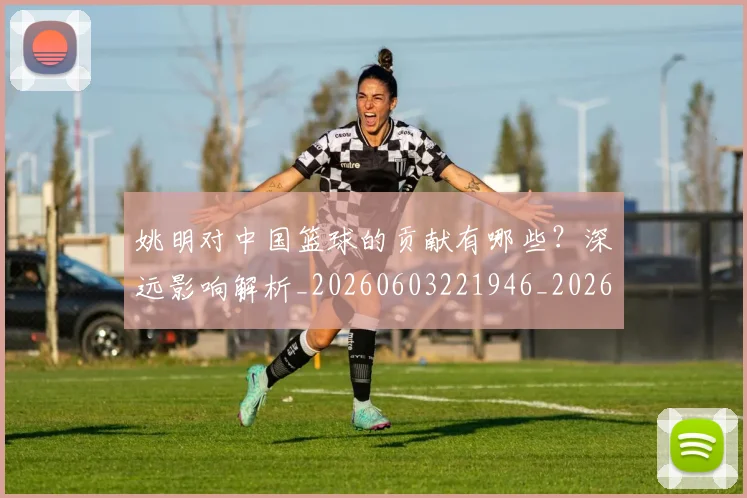 姚明对中国篮球的贡献有哪些？深远影响解析_20260603221946_20260707143251