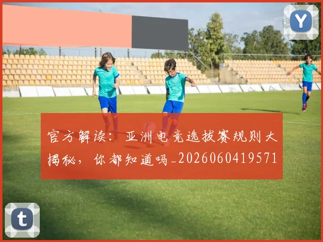 官方解读：亚洲电竞选拔赛规则大揭秘，你都知道吗_20260604195719