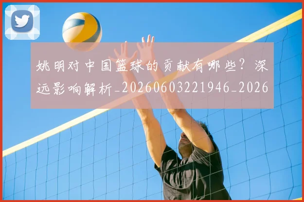 姚明对中国篮球的贡献有哪些？深远影响解析_20260603221946_20260707143251