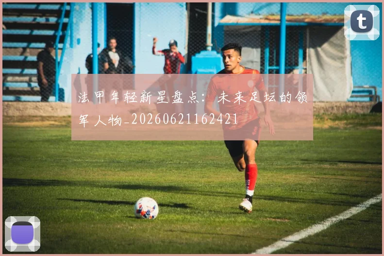 法甲年轻新星盘点：未来足坛的领军人物_20260621162421
