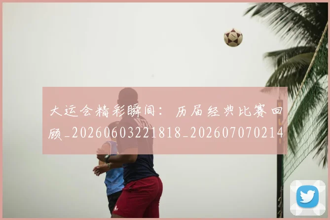 大运会精彩瞬间：历届经典比赛回顾_20260603221818_20260707021454