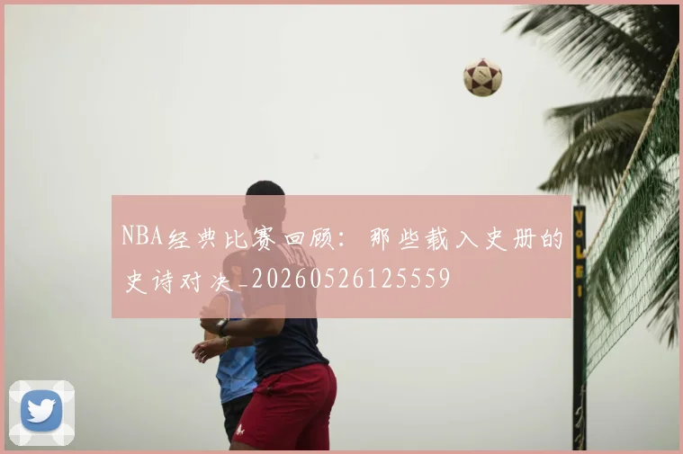 NBA经典比赛回顾：那些载入史册的史诗对决_20260526125559