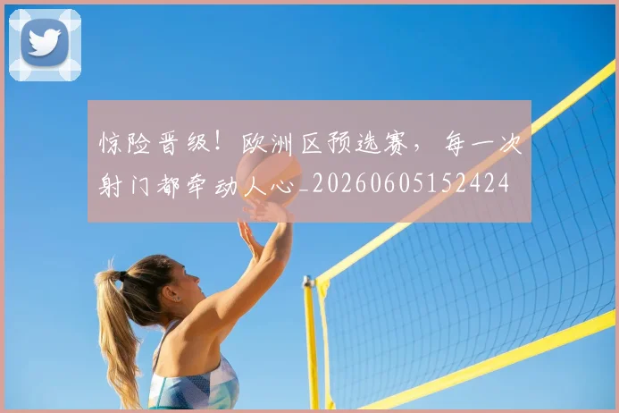 惊险晋级！欧洲区预选赛，每一次射门都牵动人心_20260605152424