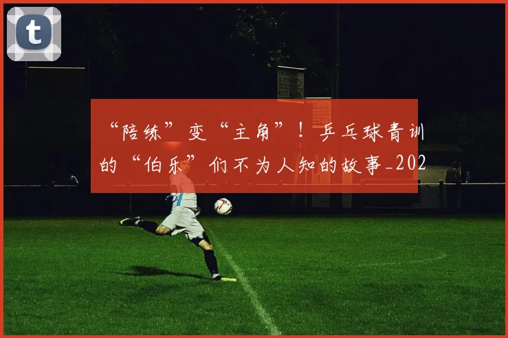 “陪练”变“主角”！乒乓球青训的“伯乐”们不为人知的故事_20260702173104